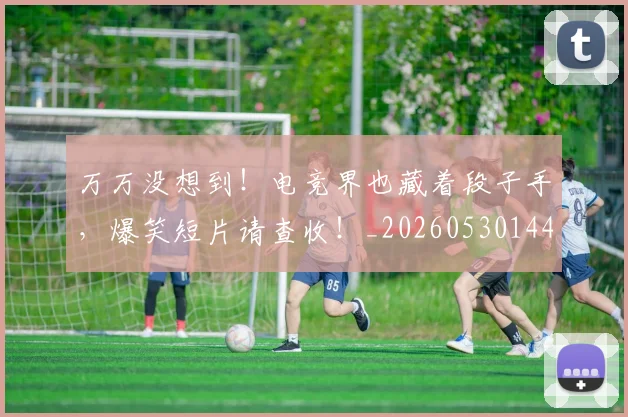 万万没想到！电竞界也藏着段子手，爆笑短片请查收！_20260530144214