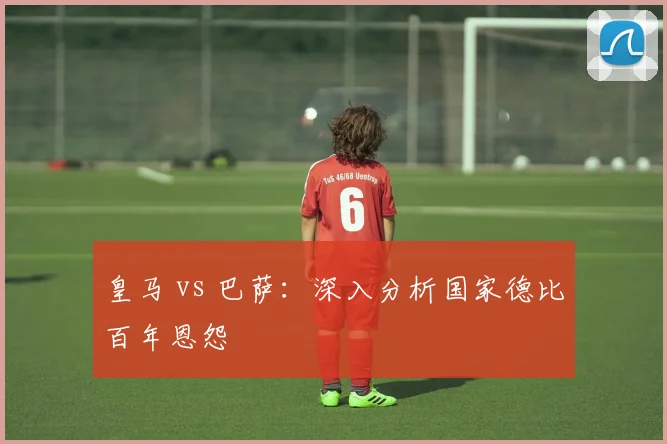 皇马 vs 巴萨：深入分析国家德比百年恩怨