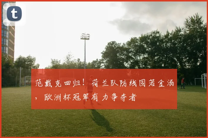 范戴克回归！荷兰队防线固若金汤，欧洲杯冠军有力争夺者