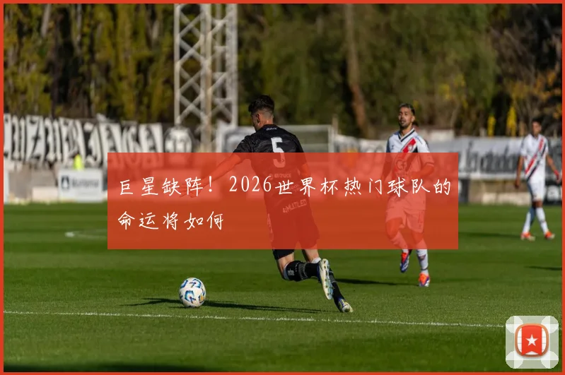 巨星缺阵！2026世界杯热门球队的命运将如何
