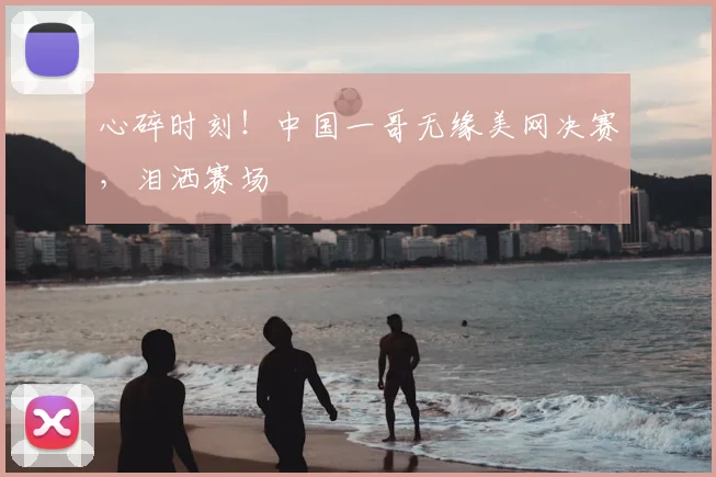 心碎时刻！中国一哥无缘美网决赛，泪洒赛场
