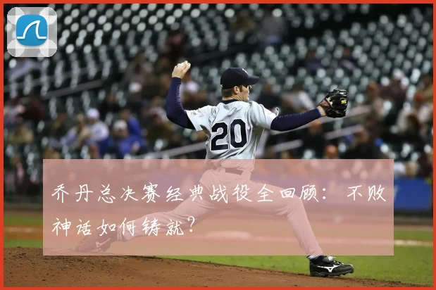 乔丹总决赛经典战役全回顾：不败神话如何铸就？