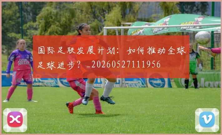 国际足联发展计划：如何推动全球足球进步？_20260527111956